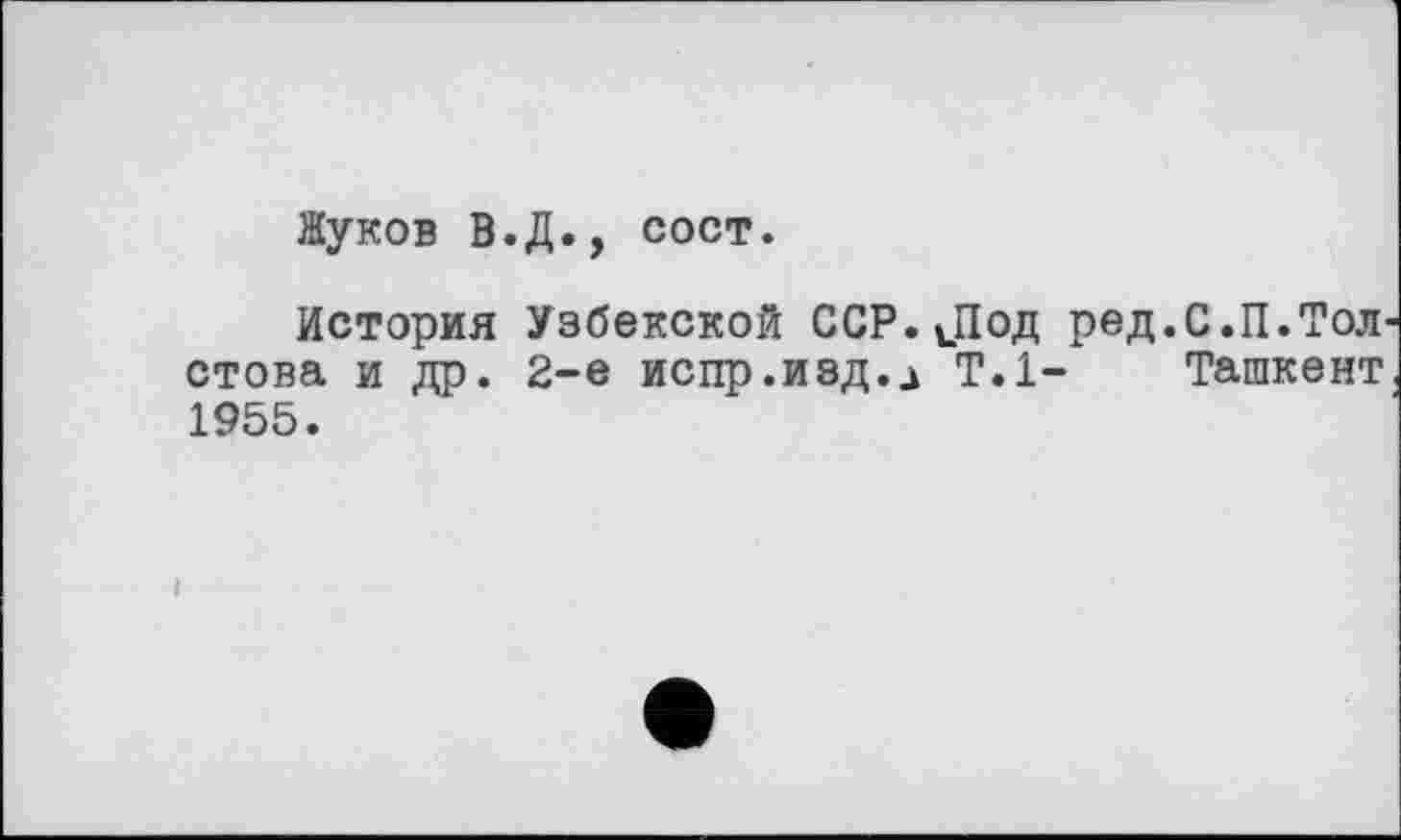 ﻿Жуков В.Д., сост.
История Узбекской ССР. JI од ред.С.П.Тол стова и др. 2-е испр.изд.Ј Т.1- Ташкент 1955.